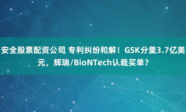 安全股票配资公司 专利纠纷和解！GSK分羹3.7亿美元，辉瑞/BioNTech认栽买单？