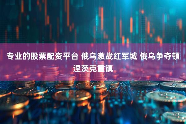 专业的股票配资平台 俄乌激战红军城 俄乌争夺顿涅茨克重镇
