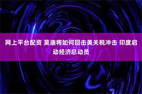 网上平台配资 莫迪将如何回击美关税冲击 印度启动经济总动员