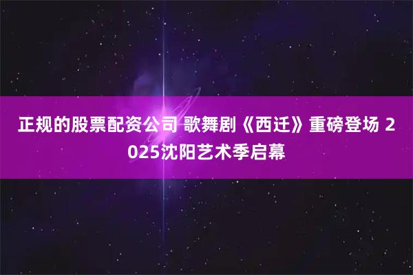 正规的股票配资公司 歌舞剧《西迁》重磅登场 2025沈阳艺术季启幕