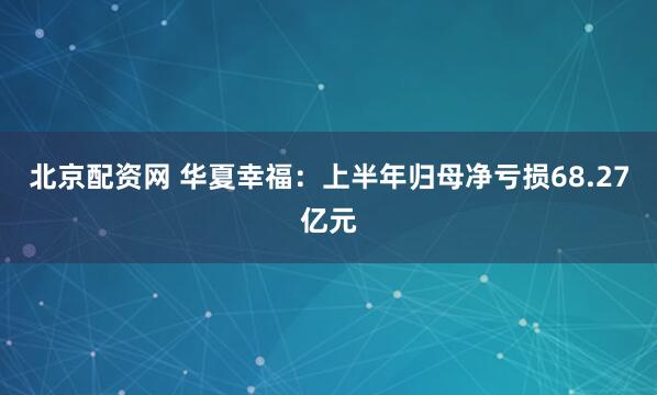 北京配资网 华夏幸福：上半年归母净亏损68.27亿元