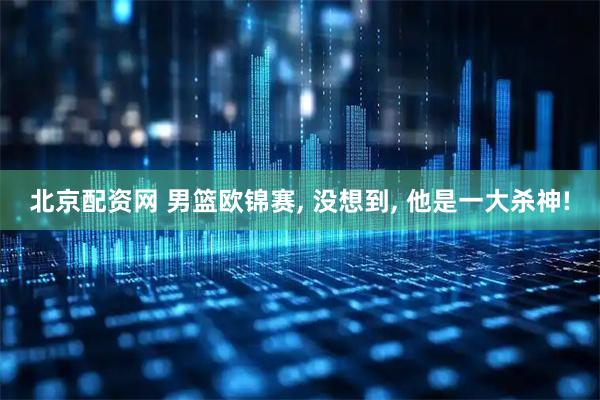 北京配资网 男篮欧锦赛, 没想到, 他是一大杀神!