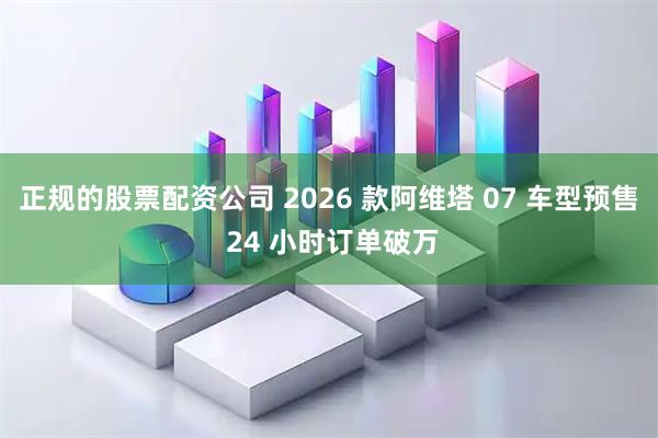 正规的股票配资公司 2026 款阿维塔 07 车型预售 24 小时订单破万