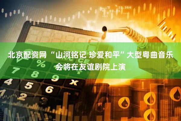 北京配资网 “山河铭记 珍爱和平”大型粤曲音乐会将在友谊剧院上演