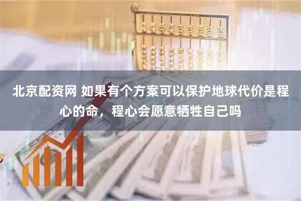 北京配资网 如果有个方案可以保护地球代价是程心的命，程心会愿意牺牲自己吗
