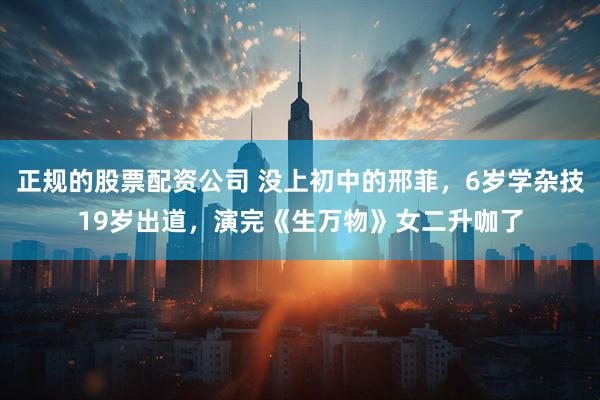 正规的股票配资公司 没上初中的邢菲，6岁学杂技19岁出道，演完《生万物》女二升咖了