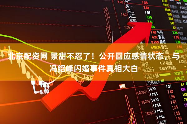 北京配资网 景甜不忍了！公开回应感情状态，与冯绍峰闪婚事件真相大白