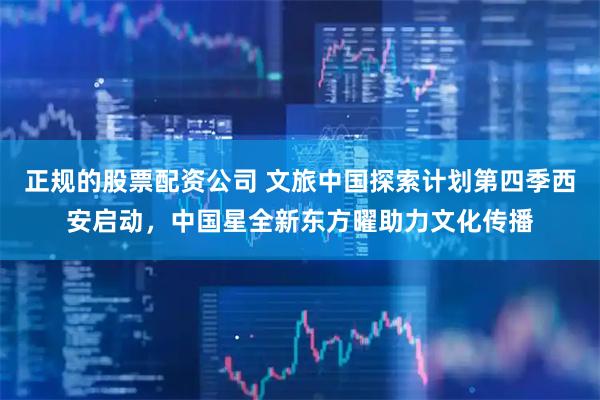 正规的股票配资公司 文旅中国探索计划第四季西安启动，中国星全新东方曜助力文化传播