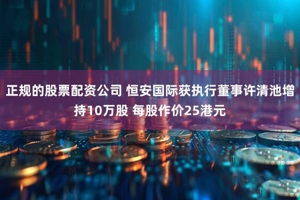 正规的股票配资公司 恒安国际获执行董事许清池增持10万股 每股作价25港元