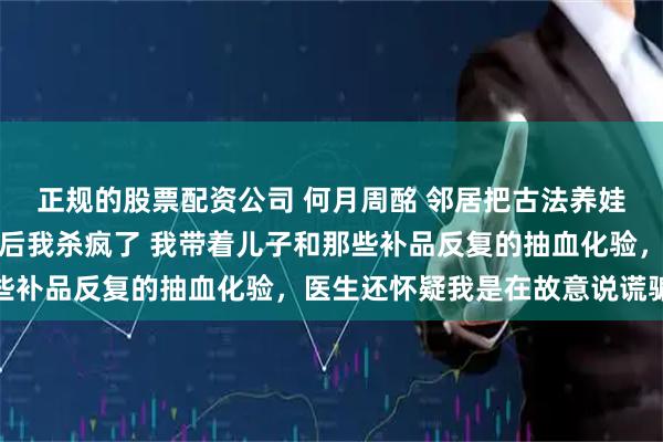正规的股票配资公司 何月周酩 邻居把古法养娃的副作用转移给我儿子后我杀疯了 我带着儿子和那些补品反复的抽血化验，医生还怀疑我是在故意说谎骗他