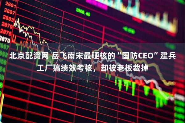 北京配资网 岳飞南宋最硬核的“国防CEO”建兵工厂搞绩效考核，却被老板裁掉