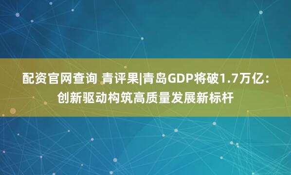 配资官网查询 青评果|青岛GDP将破1.7万亿：创新驱动构筑高质量发展新标杆