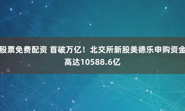 股票免费配资 首破万亿！北交所新股美德乐申购资金高达10588.6亿