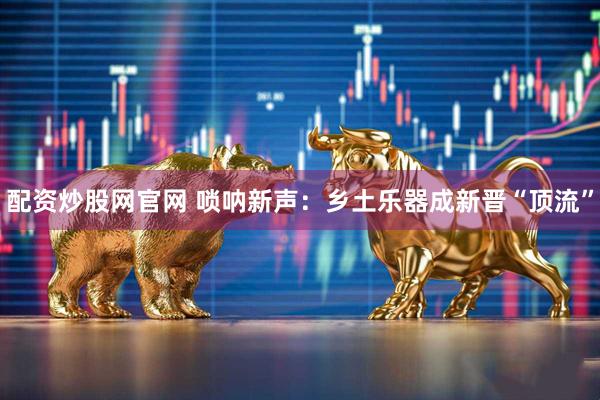 配资炒股网官网 唢呐新声：乡土乐器成新晋“顶流”