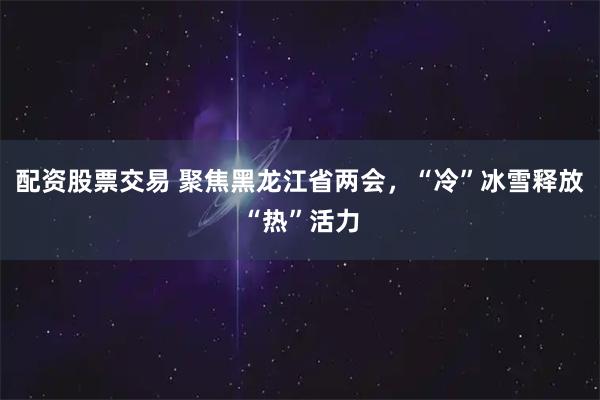 配资股票交易 聚焦黑龙江省两会，“冷”冰雪释放“热”活力