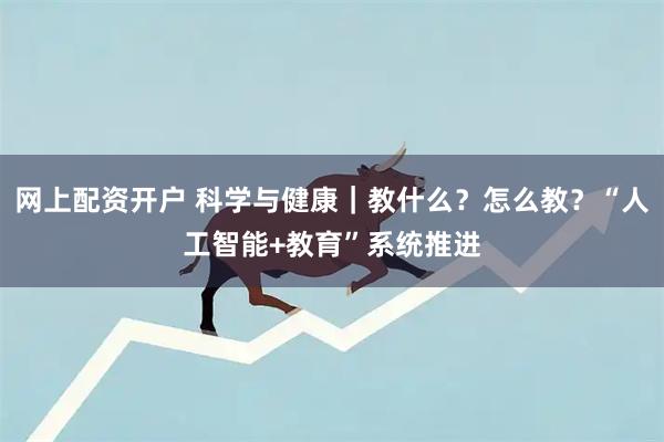 网上配资开户 科学与健康｜教什么？怎么教？“人工智能+教育”系统推进