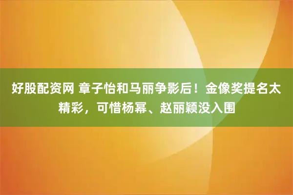 好股配资网 章子怡和马丽争影后！金像奖提名太精彩，可惜杨幂、赵丽颖没入围