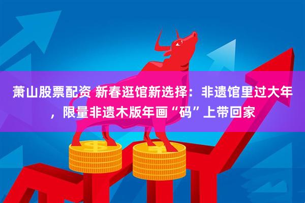 萧山股票配资 新春逛馆新选择：非遗馆里过大年，限量非遗木版年画“码”上带回家