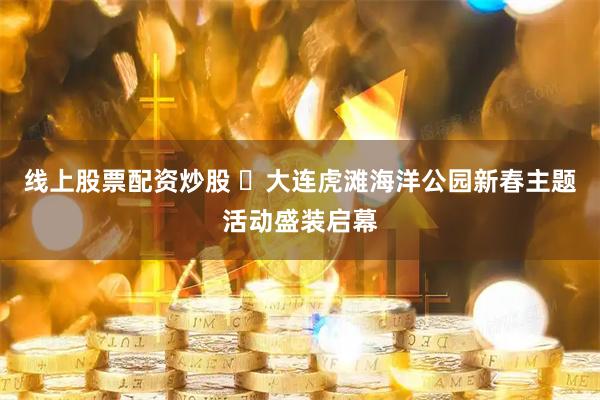 线上股票配资炒股 ​大连虎滩海洋公园新春主题活动盛装启幕