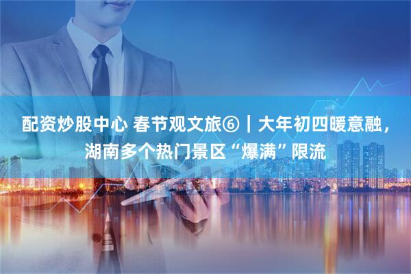 配资炒股中心 春节观文旅⑥｜大年初四暖意融，湖南多个热门景区“爆满”限流