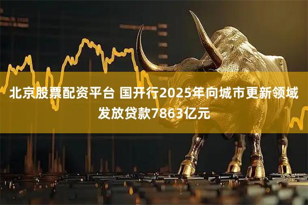 北京股票配资平台 国开行2025年向城市更新领域发放贷款7863亿元