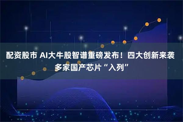 配资股市 AI大牛股智谱重磅发布！四大创新来袭 多家国产芯片“入列”