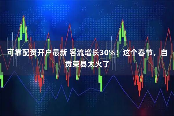 可靠配资开户最新 客流增长30%！这个春节，自贡荣县太火了