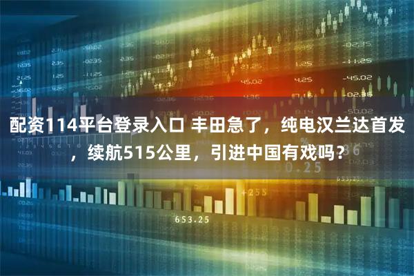 配资114平台登录入口 丰田急了，纯电汉兰达首发，续航515公里，引进中国有戏吗？