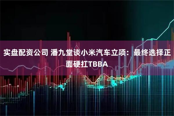 实盘配资公司 潘九堂谈小米汽车立项：最终选择正面硬扛TBBA