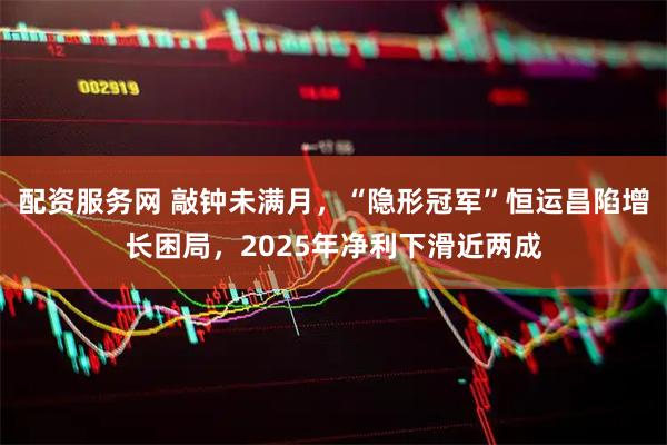 配资服务网 敲钟未满月，“隐形冠军”恒运昌陷增长困局，2025年净利下滑近两成