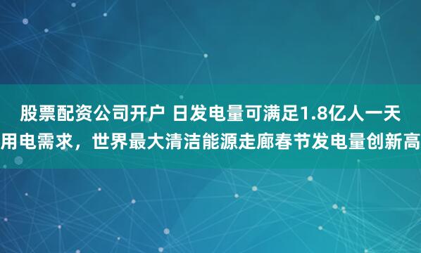 股票配资公司开户 日发电量可满足1.8亿人一天用电需求，世界最大清洁能源走廊春节发电量创新高