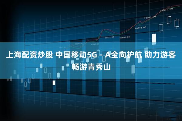 上海配资炒股 中国移动5G－A全向护航 助力游客畅游青秀山