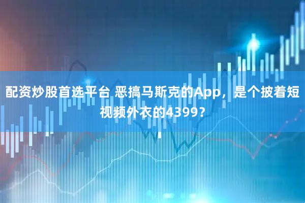 配资炒股首选平台 恶搞马斯克的App，是个披着短视频外衣的4399？