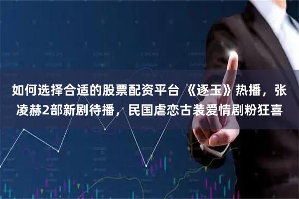 如何选择合适的股票配资平台 《逐玉》热播，张凌赫2部新剧待播，民国虐恋古装爱情剧粉狂喜