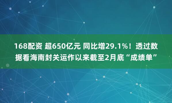 168配资 超650亿元 同比增29.1%！透过数据看海南封关运作以来截至2月底“成绩单”