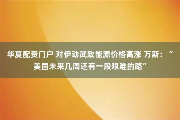 华夏配资门户 对伊动武致能源价格高涨 万斯：“美国未来几周还有一段艰难的路”