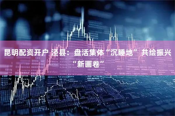 昆明配资开户 泾县：盘活集体“沉睡地” 共绘振兴“新画卷”