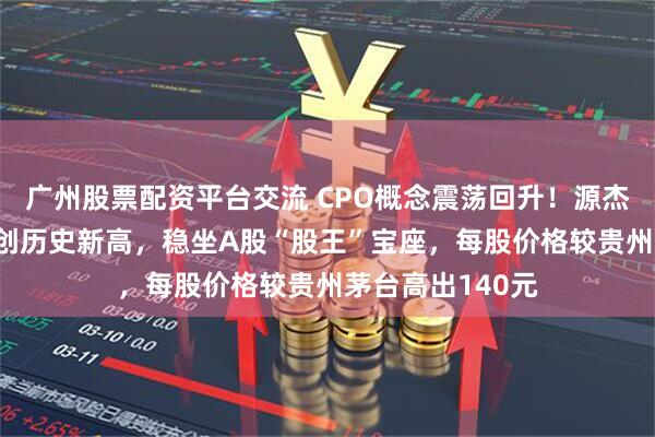 广州股票配资平台交流 CPO概念震荡回升！源杰科技涨超6%续创历史新高，稳坐A股“股王”宝座，每股价格较贵州茅台高出140元