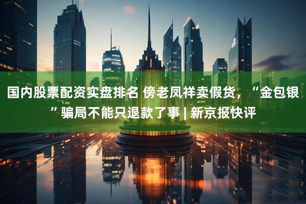 国内股票配资实盘排名 傍老凤祥卖假货，“金包银”骗局不能只退款了事 | 新京报快评
