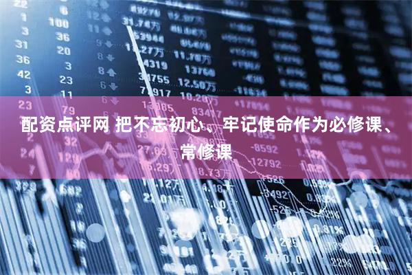配资点评网 把不忘初心、牢记使命作为必修课、常修课