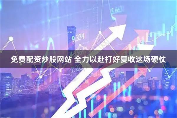 免费配资炒股网站 全力以赴打好夏收这场硬仗