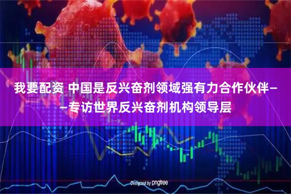 我要配资 中国是反兴奋剂领域强有力合作伙伴——专访世界反兴奋剂机构领导层
