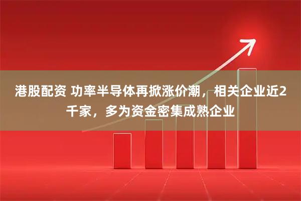 港股配资 功率半导体再掀涨价潮,相关企业近2千家,多为资金密集成熟企业