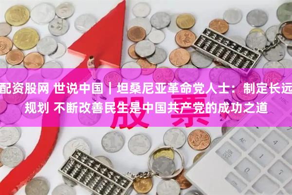 配资股网 世说中国｜坦桑尼亚革命党人士：制定长远规划 不断改善民生是中国共产党的成功之道