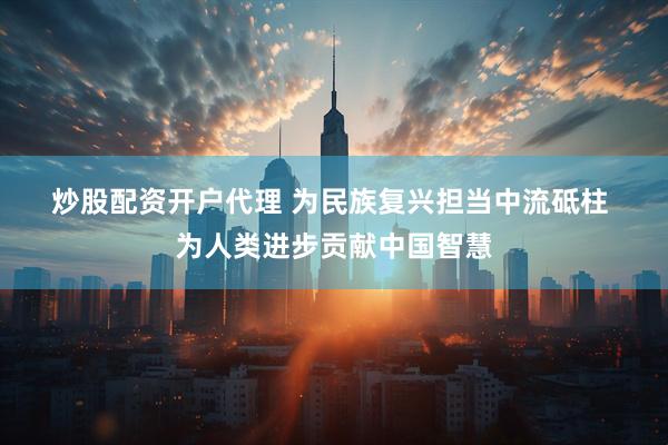 炒股配资开户代理 为民族复兴担当中流砥柱 为人类进步贡献中国智慧