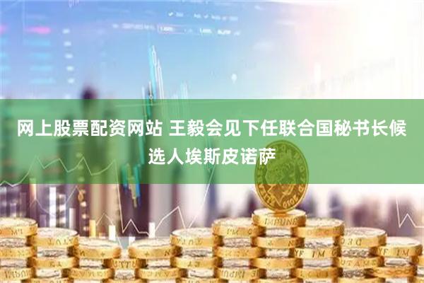 网上股票配资网站 王毅会见下任联合国秘书长候选人埃斯皮诺萨