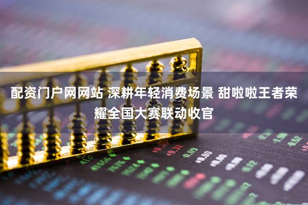 配资门户网网站 深耕年轻消费场景 甜啦啦王者荣耀全国大赛联动收官