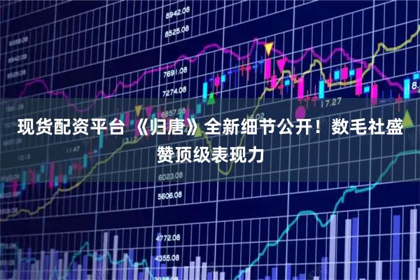 现货配资平台 《归唐》全新细节公开！数毛社盛赞顶级表现力