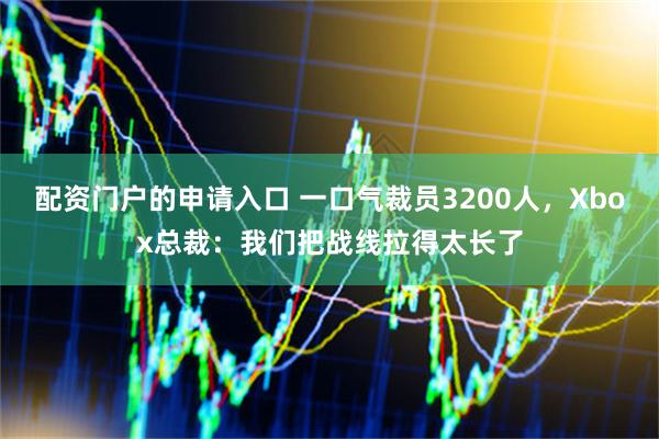 配资门户的申请入口 一口气裁员3200人，Xbox总裁：我们把战线拉得太长了